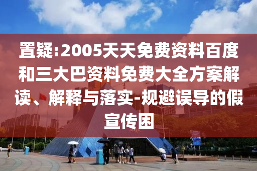 置疑:2005天天免费资料百度和三大巴资料免费大全方案解读、解释与落实-规避误导的假宣传困