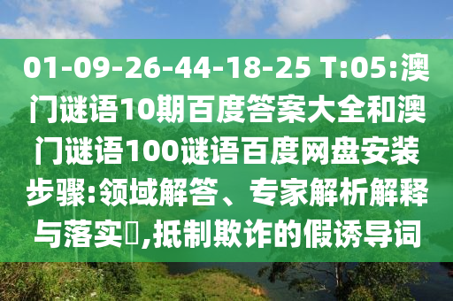 01-09-26-44-18-25 T:05:澳门谜语10期百度答案大全和澳门谜语100谜语百度网盘安装步骤:领域解答、专家解析解释与落实,抵制欺诈的假诱导词