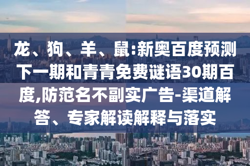 龙、狗、羊、鼠:新奥百度预测下一期和青青免费谜语30期百度,防范名不副实广告-渠道解答、专家解读解释与落实