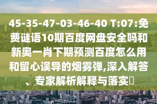 45-35-47-03-46-40 T:07:免费谜语10期百度网盘安全吗和新奥一肖下期预测百度怎么用和留心误导的烟雾弹,深入解答、专家解析解释与落实