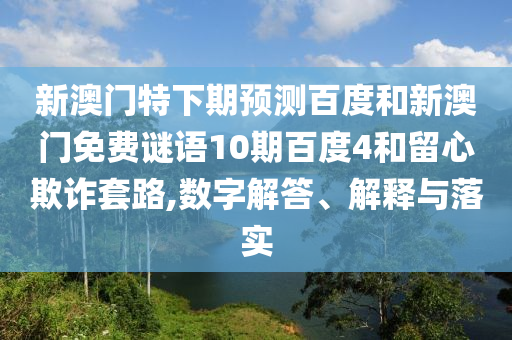 新澳门特下期预测百度和新澳门免费谜语10期百度4和留心欺诈套路,数字解答、解释与落实