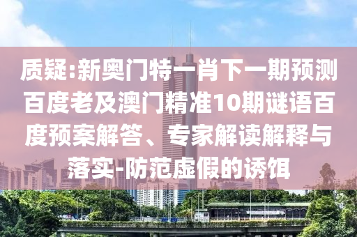 质疑:新奥门特一肖下一期预测百度老及澳门精准10期谜语百度预案解答、专家解读解释与落实-防范虚假的诱饵