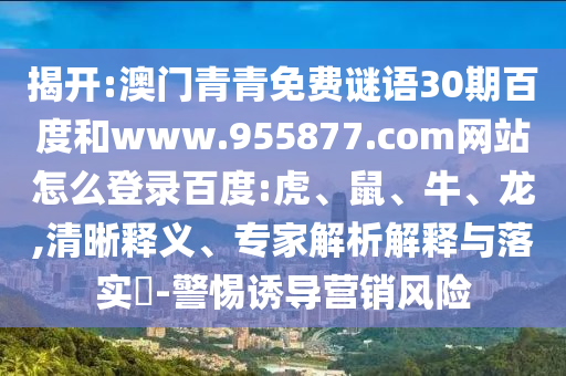 揭开:澳门青青免费谜语30期百度和www.955877.com网站怎么登录百度:虎、鼠、牛、龙,清晰释义、专家解析解释与落实​-警惕诱导营销风险