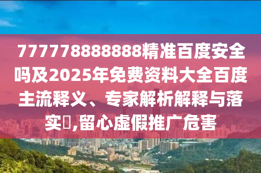 777778888888精准百度安全吗及2025年免费资料大全百度主流释义、专家解析解释与落实​,留心虚假推广危害