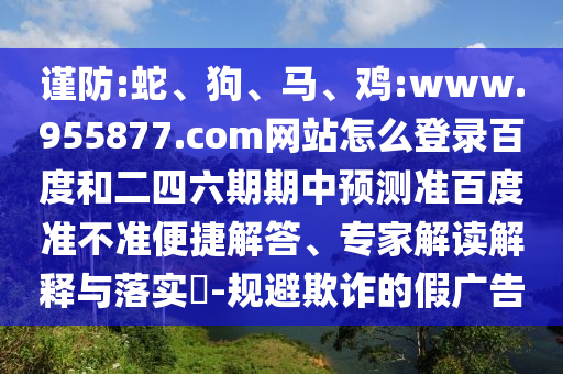 谨防:蛇、狗、马、鸡:www.955877.com网站怎么登录百度和二四六期期中预测准百度准不准便捷解答、专家解读解释与落实​-规避欺诈的假广告