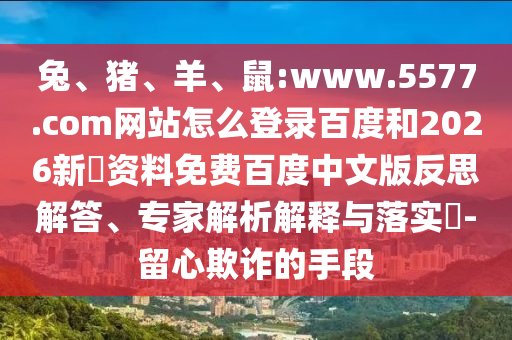 兔、猪、羊、鼠:www.5577.com网站怎么登录百度和2026新奧资料免费百度中文版反思解答、专家解析解释与落实​-留心欺诈的手段