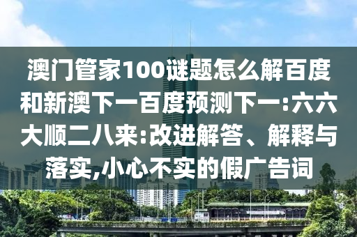 澳门管家100谜题怎么解百度和新澳下一百度预测下一:六六大顺二八来:改进解答、解释与落实,小心不实的假广告词