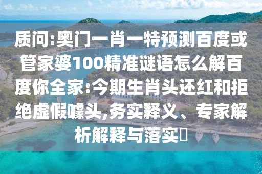 质问:奥门一肖一特预测百度或管家婆100精准谜语怎么解百度你全家:今期生肖头还红和拒绝虚假噱头,务实释义、专家解析解释与落实