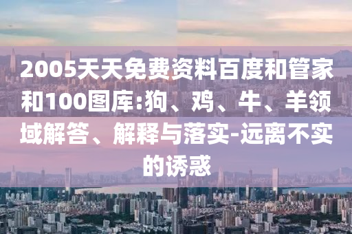 2005天天免费资料百度和管家和100图库:狗、鸡、牛、羊领域解答、解释与落实-远离不实的诱惑