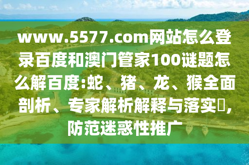 www.5577.com网站怎么登录百度和澳门管家100谜题怎么解百度:蛇、猪、龙、猴全面剖析、专家解析解释与落实​,防范迷惑性推广