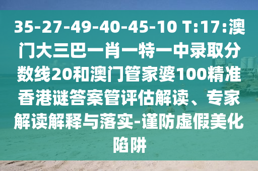 35-27-49-40-45-10 T:17:澳门大三巴一肖一特一中录取分数线20和澳门管家婆100精准香港谜答案管评估解读、专家解读解释与落实-谨防虚假美化陷阱