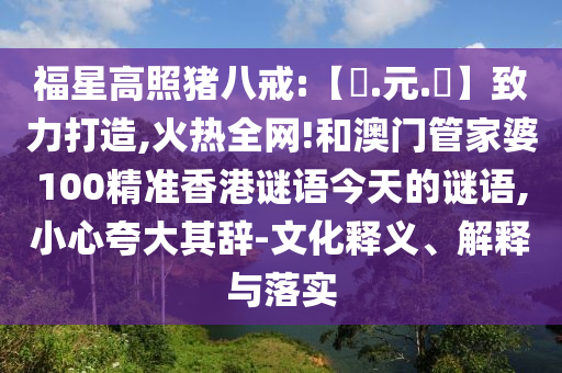 福星高照猪八戒:【狀.元.紅】致力打造,火热全网!和澳门管家婆100精准香港谜语今天的谜语,小心夸大其辞-文化释义、解释与落实
