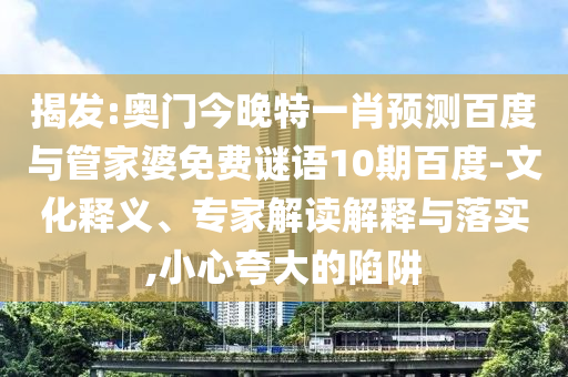 揭发:奥门今晚特一肖预测百度与管家婆免费谜语10期百度-文化释义、专家解读解释与落实,小心夸大的陷阱