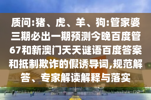 质问:猪、虎、羊、狗:管家婆三期必出一期预测今晚百度管67和新澳门天天谜语百度答案和抵制欺诈的假诱导词,规范解答、专家解读解释与落实