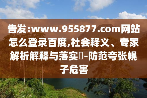 告发:www.955877.com网站怎么登录百度,社会释义、专家解析解释与落实-防范夸张幌子危害