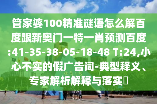 管家婆100精准谜语怎么解百度跟新奥门一特一肖预测百度:41-35-38-05-18-48 T:24,小心不实的假广告词-典型释义、专家解析解释与落实