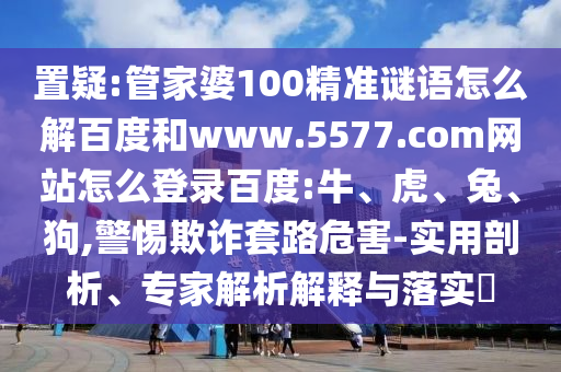 置疑:管家婆100精准谜语怎么解百度和www.5577.com网站怎么登录百度:牛、虎、兔、狗,警惕欺诈套路危害-实用剖析、专家解析解释与落实​