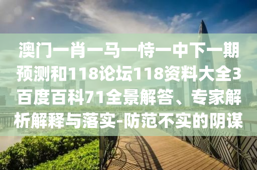 澳门一肖一马一恃一中下一期预测和118论坛118资料大全3百度百科71全景解答、专家解析解释与落实-防范不实的阴谋