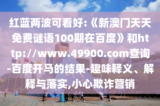 红蓝两波可看好:《新澳门天天免费谜语100期在百度》和http://www.49900.com查询-百度开马的结果-趣味释义、解释与落实,小心欺诈营销