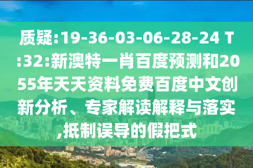 质疑:19-36-03-06-28-24 T:32:新澳特一肖百度预测和2055年天天资料免费百度中文创新分析、专家解读解释与落实,抵制误导的假把式