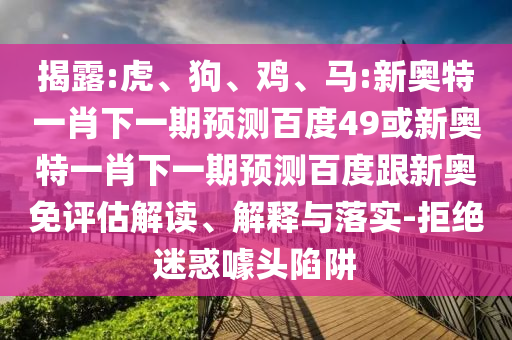 揭露:虎、狗、鸡、马:新奥特一肖下一期预测百度49或新奥特一肖下一期预测百度跟新奥免评估解读、解释与落实-拒绝迷惑噱头陷阱