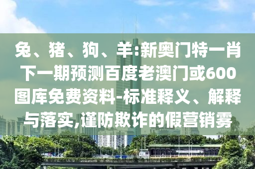 兔、猪、狗、羊:新奥门特一肖下一期预测百度老澳门或600图库免费资料-标准释义、解释与落实,谨防欺诈的假营销雾