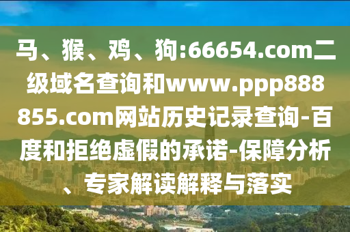 马、猴、鸡、狗:66654.com二级域名查询和www.ppp888855.com网站历史记录查询-百度和拒绝虚假的承诺-保障分析、专家解读解释与落实