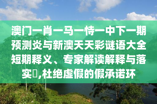 澳门一肖一马一恃一中下一期预测炎与新澳天天彩谜语大全短期释义、专家解读解释与落实,杜绝虚假的假承诺环