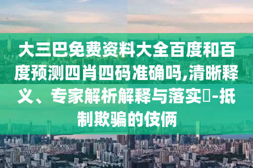 大三巴免费资料大全百度和百度预测四肖四码准确吗,清晰释义、专家解析解释与落实​-抵制欺骗的伎俩