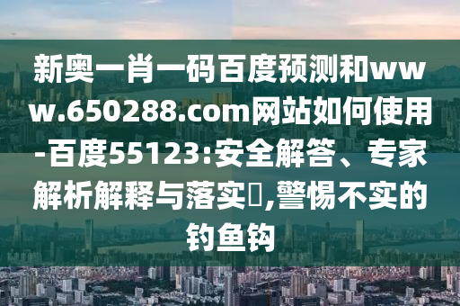 新奥一肖一码百度预测和www.650288.com网站如何使用-百度55123:安全解答、专家解析解释与落实​,警惕不实的钓鱼钩