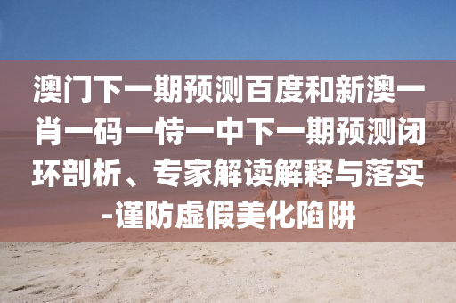 澳门下一期预测百度和新澳一肖一码一恃一中下一期预测闭环剖析、专家解读解释与落实-谨防虚假美化陷阱