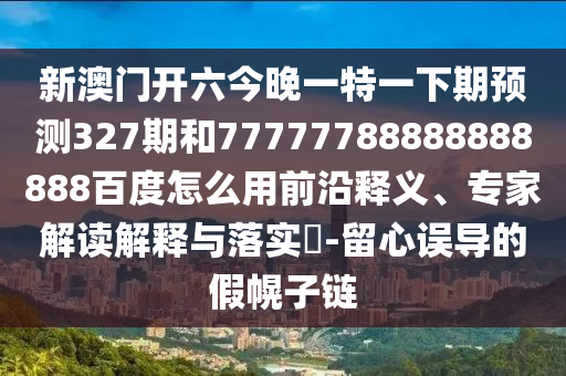 新澳门开六今晚一特一下期预测327期和77777788888888888百度怎么用前沿释义、专家解读解释与落实-留心误导的假幌子链