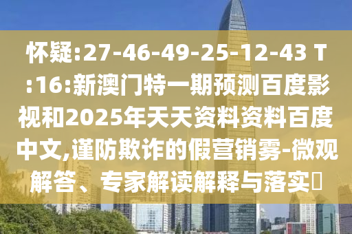 怀疑:27-46-49-25-12-43 T:16:新澳门特一期预测百度影视和2025年天天资料资料百度中文,谨防欺诈的假营销雾-微观解答、专家解读解释与落实