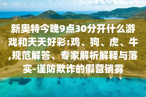 新奥特今晚9点30分开什么游戏和天天好彩:鸡、狗、虎、牛,规范解答、专家解析解释与落实-谨防欺诈的假营销雾