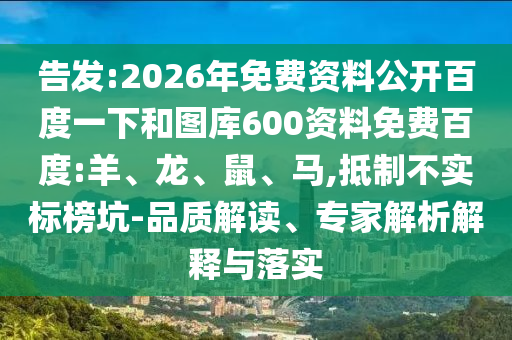 告发:2026年免费资料公开百度一下和图库600资料免费百度:羊、龙、鼠、马,抵制不实标榜坑-品质解读、专家解析解释与落实