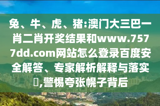 兔、牛、虎、猪:澳门大三巴一肖二肖开奖结果和www.7577dd.com网站怎么登录百度安全解答、专家解析解释与落实​,警惕夸张幌子背后