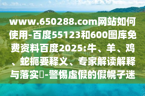 www.650288.com网站如何使用-百度55123和600图库免费资料百度2025:牛、羊、鸡、蛇扼要释义、专家解读解释与落实​-警惕虚假的假幌子迷