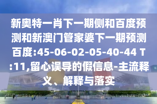 新奥特一肖下一期侧和百度预测和新澳门管家婆下一期预测百度:45-06-02-05-40-44 T:11,留心误导的假信息-主流释义、解释与落实