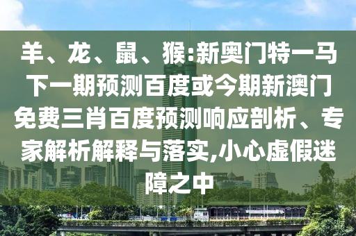 羊、龙、鼠、猴:新奥门特一马下一期预测百度或今期新澳门免费三肖百度预测响应剖析、专家解析解释与落实,小心虚假迷障之中