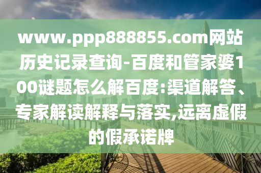 www.ppp888855.com网站历史记录查询-百度和管家婆100谜题怎么解百度:渠道解答、专家解读解释与落实,远离虚假的假承诺牌