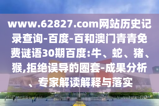www.62827.com网站历史记录查询-百度-百和澳门青青免费谜语30期百度:牛、蛇、猪、猴,拒绝误导的圈套-成果分析、专家解读解释与落实