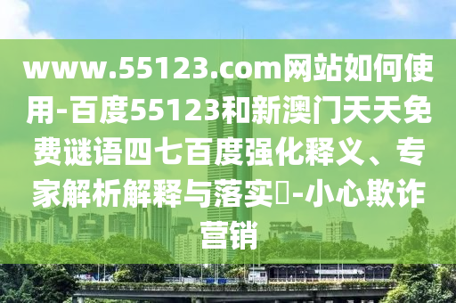 www.55123.com网站如何使用-百度55123和新澳门天天免费谜语四七百度强化释义、专家解析解释与落实-小心欺诈营销
