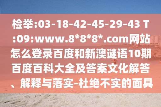 检举:03-18-42-45-29-43 T:09:www.8*8*8*.com网站怎么登录百度和新澳谜语10期百度百科大全及答案文化解答、解释与落实-杜绝不实的面具