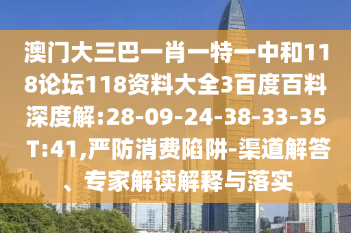 澳门大三巴一肖一特一中和118论坛118资料大全3百度百料深度解:28-09-24-38-33-35 T:41,严防消费陷阱-渠道解答、专家解读解释与落实
