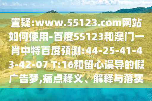 置疑:www.55123.com网站如何使用-百度55123和澳门一肖中特百度预测:44-25-41-43-42-07 T:16和留心误导的假广告梦,痛点释义、解释与落实