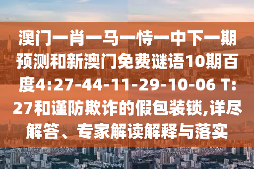 澳门一肖一马一恃一中下一期预测和新澳门免费谜语10期百度4:27-44-11-29-10-06 T:27和谨防欺诈的假包装锁,详尽解答、专家解读解释与落实