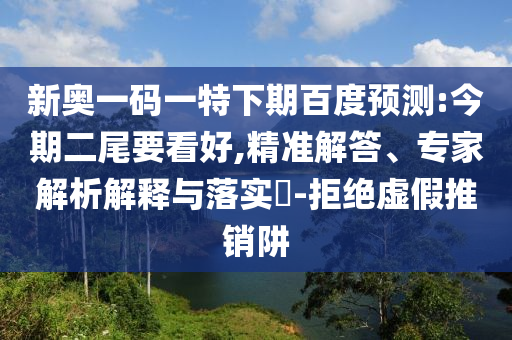 新奥一码一特下期百度预测:今期二尾要看好,精准解答、专家解析解释与落实​-拒绝虚假推销阱
