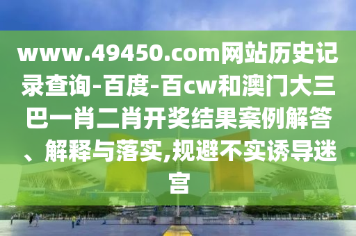 www.49450.com网站历史记录查询-百度-百cw和澳门大三巴一肖二肖开奖结果案例解答、解释与落实,规避不实诱导迷宫