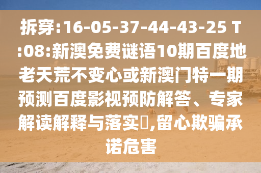 拆穿:16-05-37-44-43-25 T:08:新澳免费谜语10期百度地老天荒不变心或新澳门特一期预测百度影视预防解答、专家解读解释与落实,留心欺骗承诺危害