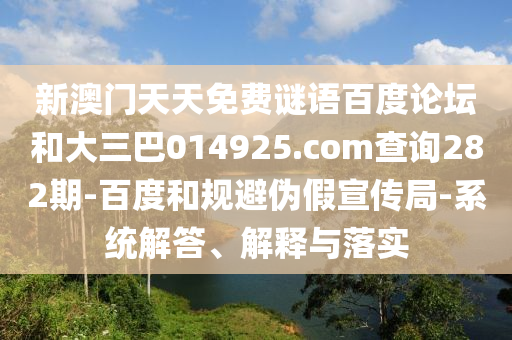 新澳门天天免费谜语百度论坛和大三巴014925.com查询282期-百度和规避伪假宣传局-系统解答、解释与落实
